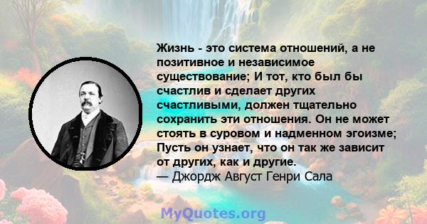 Жизнь - это система отношений, а не позитивное и независимое существование; И тот, кто был бы счастлив и сделает других счастливыми, должен тщательно сохранить эти отношения. Он не может стоять в суровом и надменном