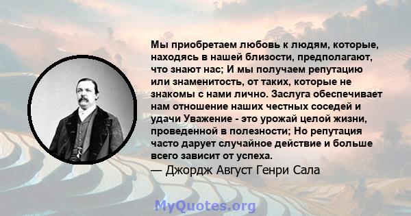 Мы приобретаем любовь к людям, которые, находясь в нашей близости, предполагают, что знают нас; И мы получаем репутацию или знаменитость, от таких, которые не знакомы с нами лично. Заслуга обеспечивает нам отношение