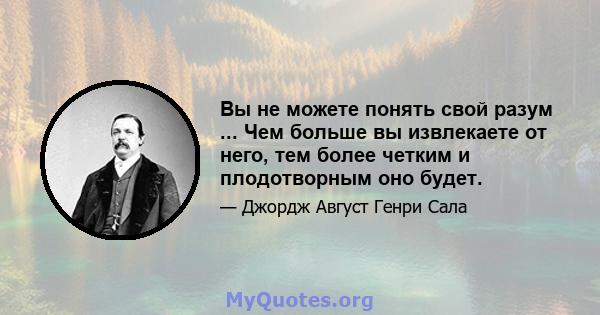 Вы не можете понять свой разум ... Чем больше вы извлекаете от него, тем более четким и плодотворным оно будет.