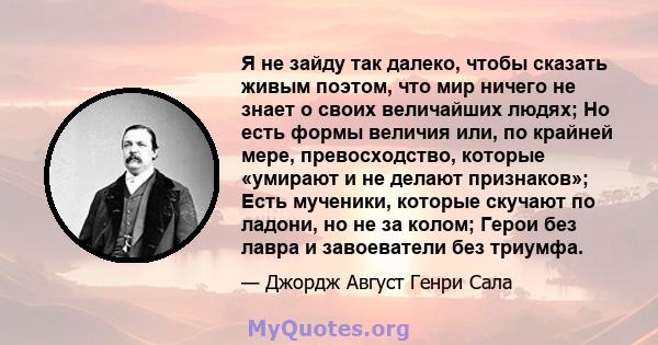 Я не зайду так далеко, чтобы сказать живым поэтом, что мир ничего не знает о своих величайших людях; Но есть формы величия или, по крайней мере, превосходство, которые «умирают и не делают признаков»; Есть мученики,