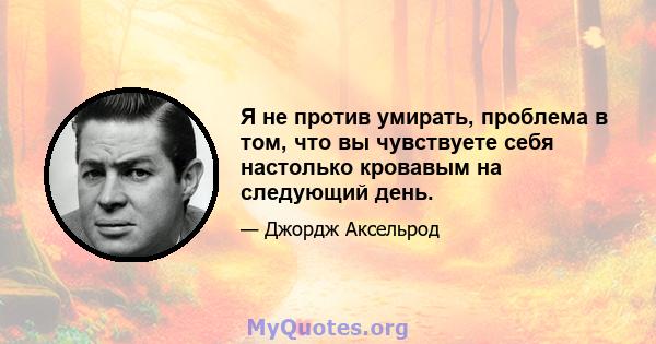 Я не против умирать, проблема в том, что вы чувствуете себя настолько кровавым на следующий день.