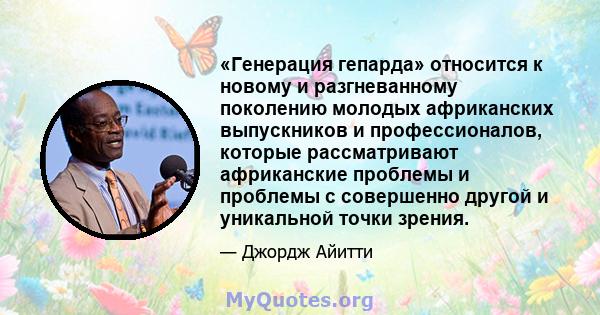 «Генерация гепарда» относится к новому и разгневанному поколению молодых африканских выпускников и профессионалов, которые рассматривают африканские проблемы и проблемы с совершенно другой и уникальной точки зрения.