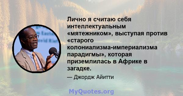 Лично я считаю себя интеллектуальным «мятежником», выступая против «старого колониализма-империализма парадигмы», которая приземлилась в Африке в загадке.