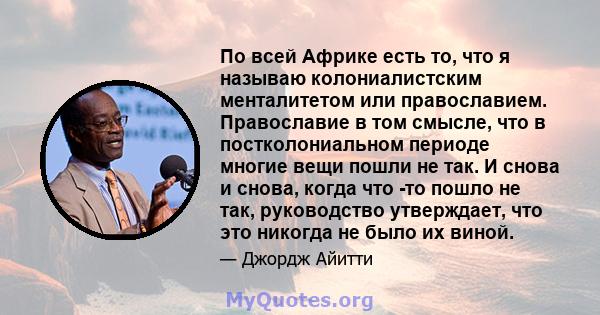 По всей Африке есть то, что я называю колониалистским менталитетом или православием. Православие в том смысле, что в постколониальном периоде многие вещи пошли не так. И снова и снова, когда что -то пошло не так,