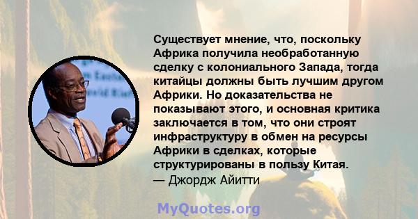 Существует мнение, что, поскольку Африка получила необработанную сделку с колониального Запада, тогда китайцы должны быть лучшим другом Африки. Но доказательства не показывают этого, и основная критика заключается в