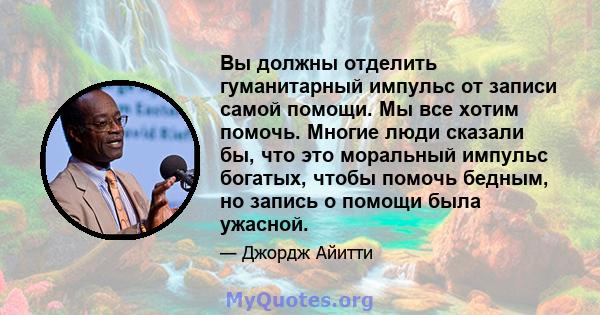 Вы должны отделить гуманитарный импульс от записи самой помощи. Мы все хотим помочь. Многие люди сказали бы, что это моральный импульс богатых, чтобы помочь бедным, но запись о помощи была ужасной.