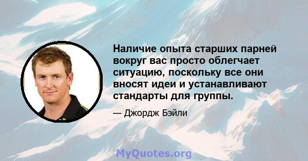 Наличие опыта старших парней вокруг вас просто облегчает ситуацию, поскольку все они вносят идеи и устанавливают стандарты для группы.