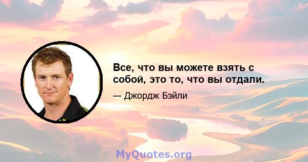 Все, что вы можете взять с собой, это то, что вы отдали.