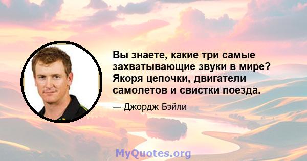 Вы знаете, какие три самые захватывающие звуки в мире? Якоря цепочки, двигатели самолетов и свистки поезда.