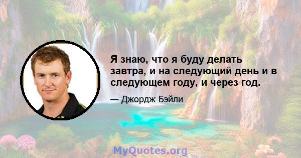 Я знаю, что я буду делать завтра, и на следующий день и в следующем году, и через год.