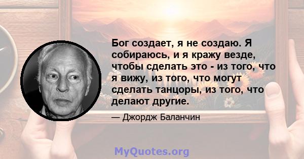 Бог создает, я не создаю. Я собираюсь, и я кражу везде, чтобы сделать это - из того, что я вижу, из того, что могут сделать танцоры, из того, что делают другие.