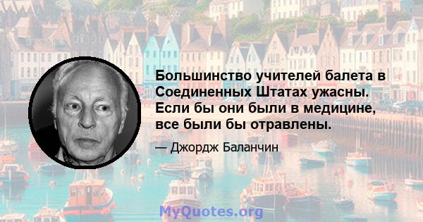 Большинство учителей балета в Соединенных Штатах ужасны. Если бы они были в медицине, все были бы отравлены.