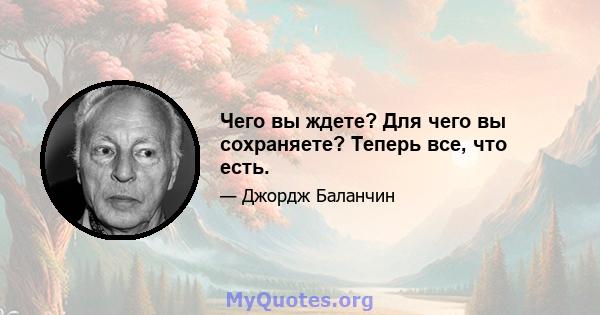 Чего вы ждете? Для чего вы сохраняете? Теперь все, что есть.