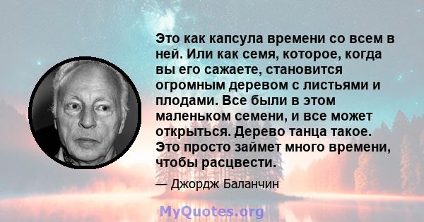 Это как капсула времени со всем в ней. Или как семя, которое, когда вы его сажаете, становится огромным деревом с листьями и плодами. Все были в этом маленьком семени, и все может открыться. Дерево танца такое. Это