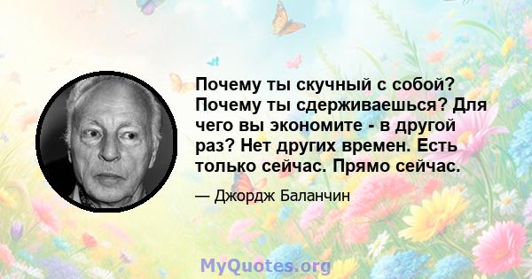 Почему ты скучный с собой? Почему ты сдерживаешься? Для чего вы экономите - в другой раз? Нет других времен. Есть только сейчас. Прямо сейчас.