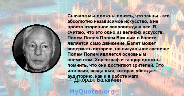 Сначала мы должны понять, что танцы - это абсолютно независимое искусство, а не просто вторичное сопровождающее. Я считаю, что это одно из великих искусств. Полем Полем Полем Важным в балете является само движение.