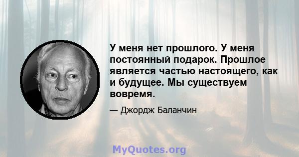 У меня нет прошлого. У меня постоянный подарок. Прошлое является частью настоящего, как и будущее. Мы существуем вовремя.