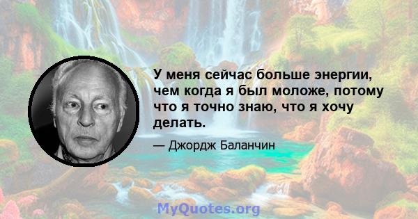 У меня сейчас больше энергии, чем когда я был моложе, потому что я точно знаю, что я хочу делать.