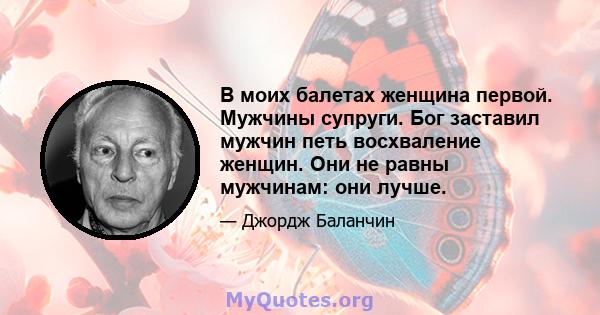 В моих балетах женщина первой. Мужчины супруги. Бог заставил мужчин петь восхваление женщин. Они не равны мужчинам: они лучше.