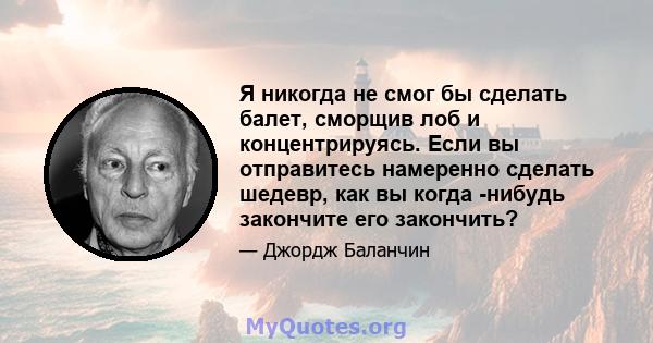 Я никогда не смог бы сделать балет, сморщив лоб и концентрируясь. Если вы отправитесь намеренно сделать шедевр, как вы когда -нибудь закончите его закончить?