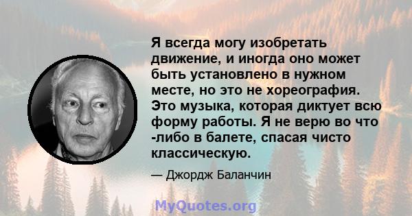 Я всегда могу изобретать движение, и иногда оно может быть установлено в нужном месте, но это не хореография. Это музыка, которая диктует всю форму работы. Я не верю во что -либо в балете, спасая чисто классическую.