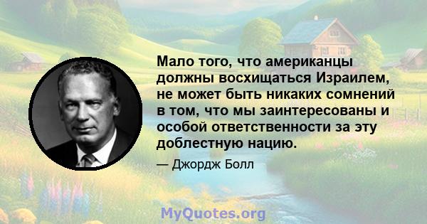 Мало того, что американцы должны восхищаться Израилем, не может быть никаких сомнений в том, что мы заинтересованы и особой ответственности за эту доблестную нацию.