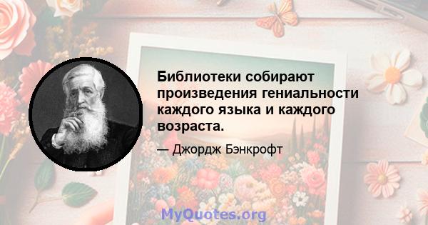 Библиотеки собирают произведения гениальности каждого языка и каждого возраста.