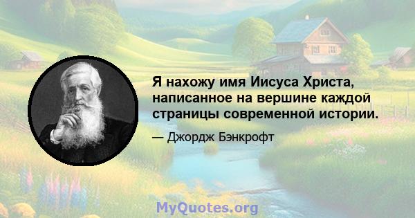 Я нахожу имя Иисуса Христа, написанное на вершине каждой страницы современной истории.