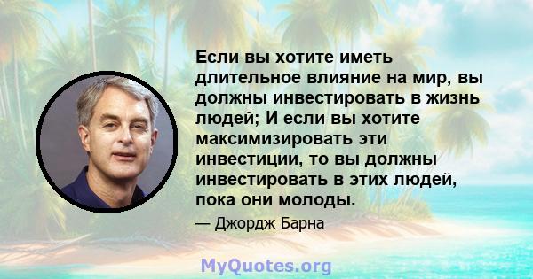 Если вы хотите иметь длительное влияние на мир, вы должны инвестировать в жизнь людей; И если вы хотите максимизировать эти инвестиции, то вы должны инвестировать в этих людей, пока они молоды.