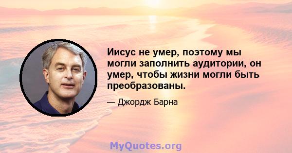 Иисус не умер, поэтому мы могли заполнить аудитории, он умер, чтобы жизни могли быть преобразованы.