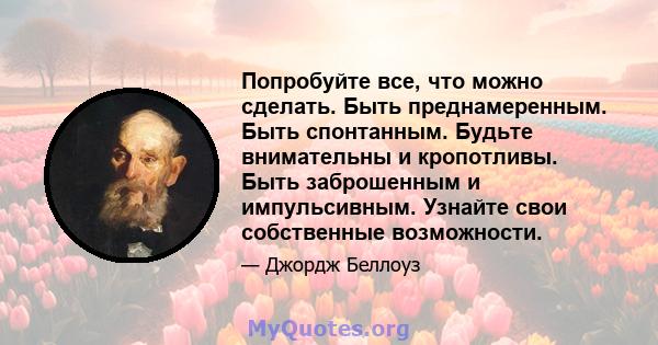 Попробуйте все, что можно сделать. Быть преднамеренным. Быть спонтанным. Будьте внимательны и кропотливы. Быть заброшенным и импульсивным. Узнайте свои собственные возможности.