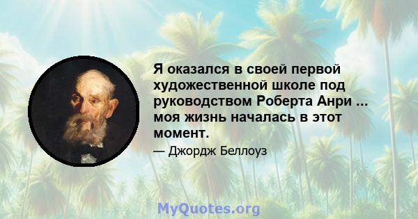 Я оказался в своей первой художественной школе под руководством Роберта Анри ... моя жизнь началась в этот момент.