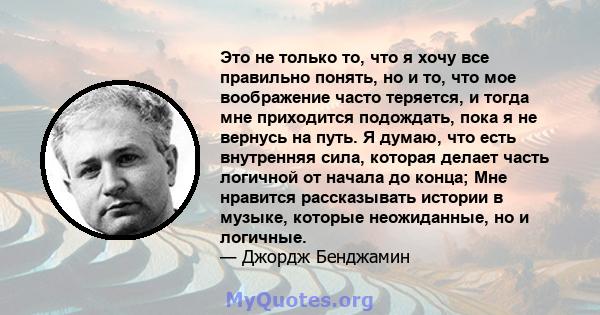 Это не только то, что я хочу все правильно понять, но и то, что мое воображение часто теряется, и тогда мне приходится подождать, пока я не вернусь на путь. Я думаю, что есть внутренняя сила, которая делает часть