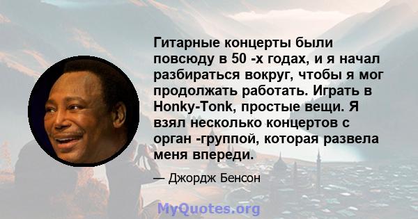 Гитарные концерты были повсюду в 50 -х годах, и я начал разбираться вокруг, чтобы я мог продолжать работать. Играть в Honky-Tonk, простые вещи. Я взял несколько концертов с орган -группой, которая развела меня впереди.