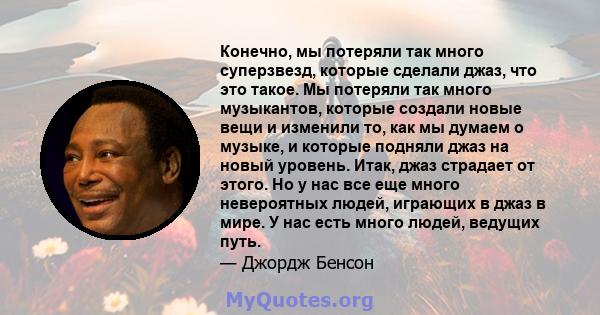 Конечно, мы потеряли так много суперзвезд, которые сделали джаз, что это такое. Мы потеряли так много музыкантов, которые создали новые вещи и изменили то, как мы думаем о музыке, и которые подняли джаз на новый