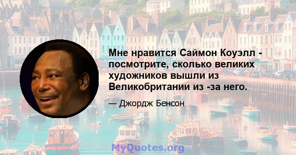 Мне нравится Саймон Коуэлл - посмотрите, сколько великих художников вышли из Великобритании из -за него.