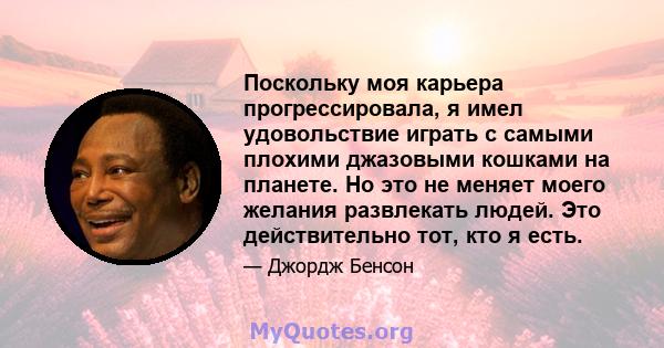 Поскольку моя карьера прогрессировала, я имел удовольствие играть с самыми плохими джазовыми кошками на планете. Но это не меняет моего желания развлекать людей. Это действительно тот, кто я есть.