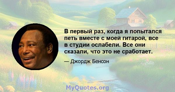 В первый раз, когда я попытался петь вместе с моей гитарой, все в студии ослабели. Все они сказали, что это не сработает.