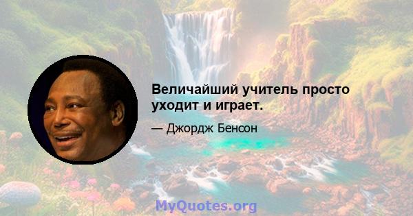 Величайший учитель просто уходит и играет.