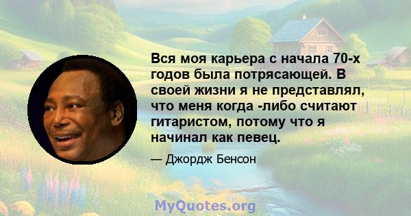 Вся моя карьера с начала 70-х годов была потрясающей. В своей жизни я не представлял, что меня когда -либо считают гитаристом, потому что я начинал как певец.