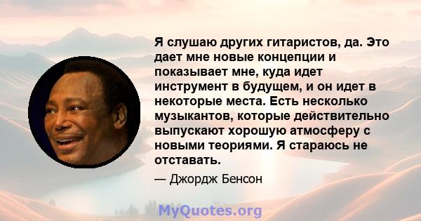 Я слушаю других гитаристов, да. Это дает мне новые концепции и показывает мне, куда идет инструмент в будущем, и он идет в некоторые места. Есть несколько музыкантов, которые действительно выпускают хорошую атмосферу с