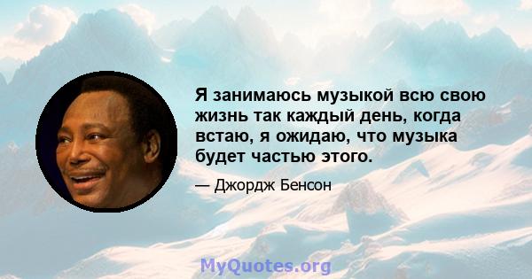 Я занимаюсь музыкой всю свою жизнь так каждый день, когда встаю, я ожидаю, что музыка будет частью этого.