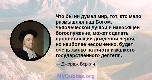 Что бы ни думал мир, тот, кто мало размышлял над Богом, человеческой душой и наносящей богослужение, может сделать процветающий дождевой червя, но наиболее несомненно, будет очень жалко патриота и жалкого