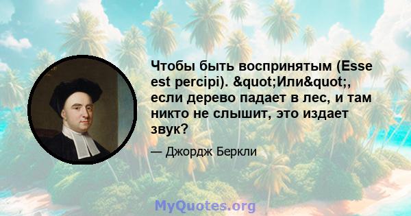 Чтобы быть воспринятым (Esse est percipi). "Или", если дерево падает в лес, и там никто не слышит, это издает звук?