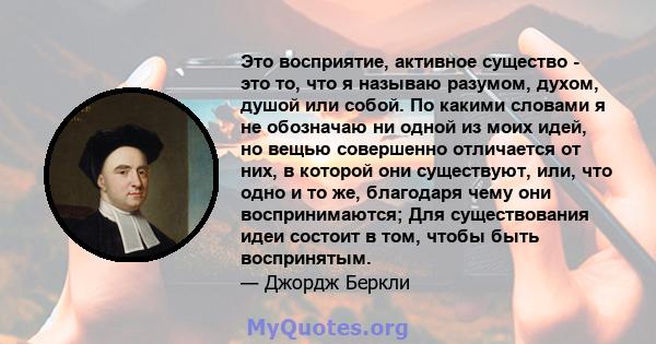 Это восприятие, активное существо - это то, что я называю разумом, духом, душой или собой. По какими словами я не обозначаю ни одной из моих идей, но вещью совершенно отличается от них, в которой они существуют, или,