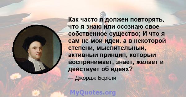 Как часто я должен повторять, что я знаю или осознаю свое собственное существо; И что я сам не мои идеи, а в некоторой степени, мыслительный, активный принцип, который воспринимает, знает, желает и действует об идеях?