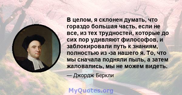 В целом, я склонен думать, что гораздо большая часть, если не все, из тех трудностей, которые до сих пор удивляют философов, и заблокировали путь к знаниям, полностью из -за нашего я. То, что мы сначала подняли пыль, а