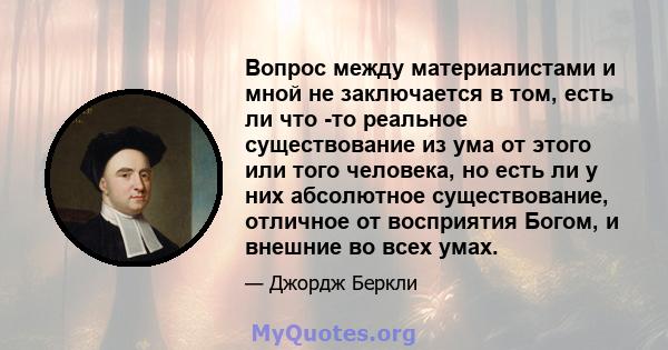 Вопрос между материалистами и мной не заключается в том, есть ли что -то реальное существование из ума от этого или того человека, но есть ли у них абсолютное существование, отличное от восприятия Богом, и внешние во