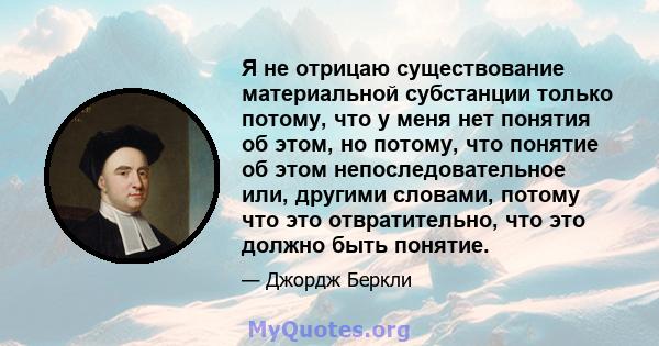 Я не отрицаю существование материальной субстанции только потому, что у меня нет понятия об этом, но потому, что понятие об этом непоследовательное или, другими словами, потому что это отвратительно, что это должно быть 