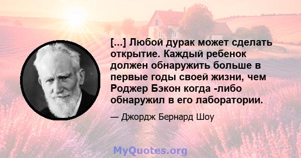 [...] Любой дурак может сделать открытие. Каждый ребенок должен обнаружить больше в первые годы своей жизни, чем Роджер Бэкон когда -либо обнаружил в его лаборатории.